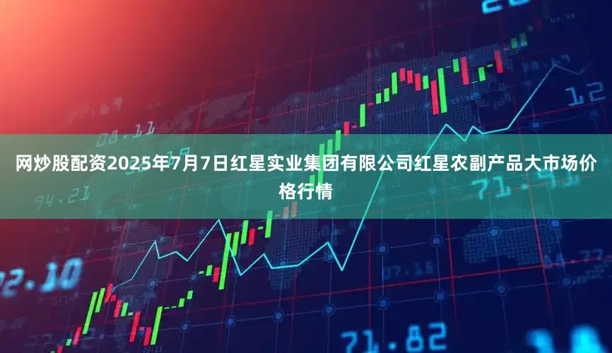 网炒股配资2025年7月7日红星实业集团有限公司红星农副产品大市场价格行情