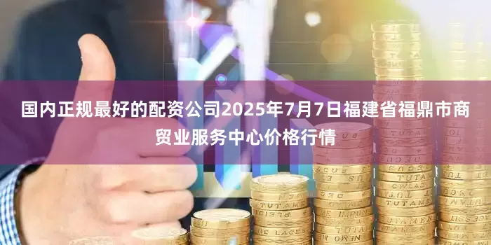 国内正规最好的配资公司2025年7月7日福建省福鼎市商贸业服务中心价格行情