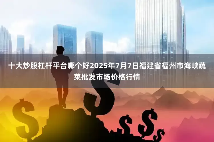 十大炒股杠杆平台哪个好2025年7月7日福建省福州市海峡蔬菜批发市场价格行情