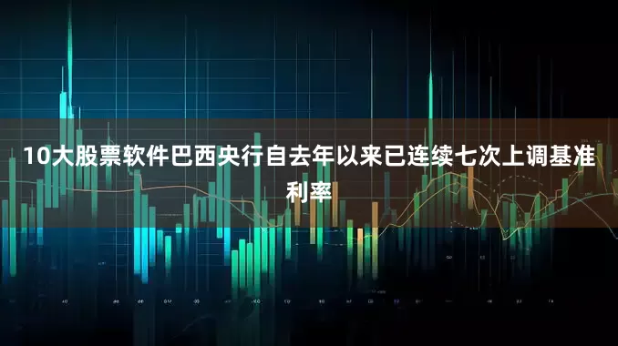 10大股票软件巴西央行自去年以来已连续七次上调基准利率