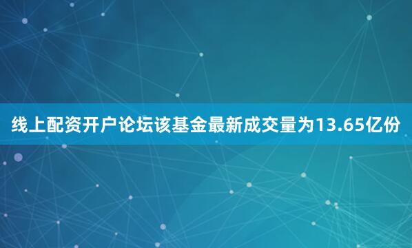 线上配资开户论坛该基金最新成交量为13.65亿份