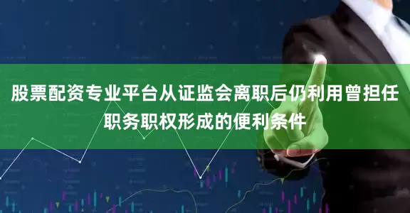 股票配资专业平台从证监会离职后仍利用曾担任职务职权形成的便利条件