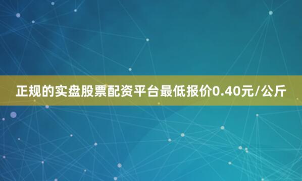 正规的实盘股票配资平台最低报价0.40元/公斤
