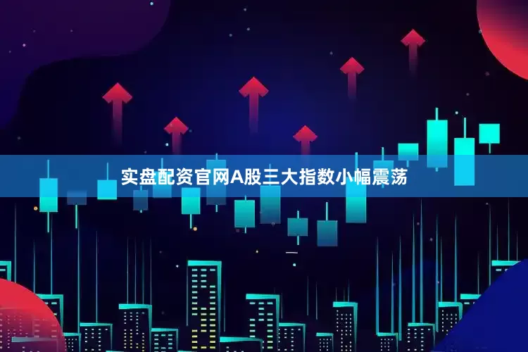 实盘配资官网A股三大指数小幅震荡