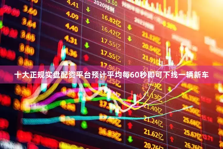 十大正规实盘配资平台预计平均每60秒即可下线一辆新车