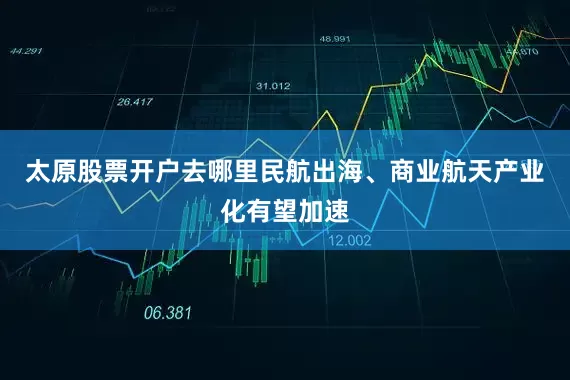 太原股票开户去哪里民航出海、商业航天产业化有望加速