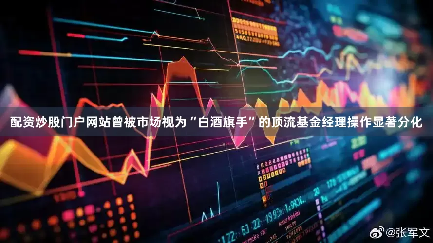 配资炒股门户网站曾被市场视为“白酒旗手”的顶流基金经理操作显著分化