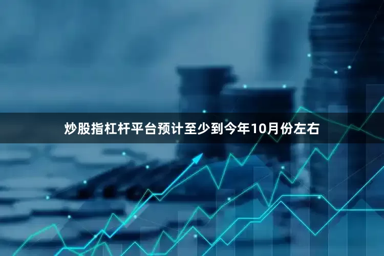 炒股指杠杆平台预计至少到今年10月份左右