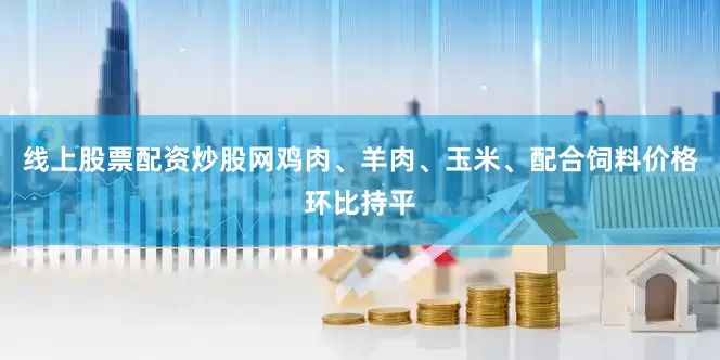 线上股票配资炒股网鸡肉、羊肉、玉米、配合饲料价格环比持平