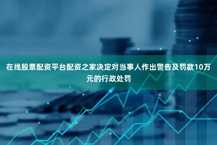 在线股票配资平台配资之家决定对当事人作出警告及罚款10万元的行政处罚