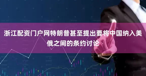 浙江配资门户网特朗普甚至提出要将中国纳入美俄之间的条约讨论