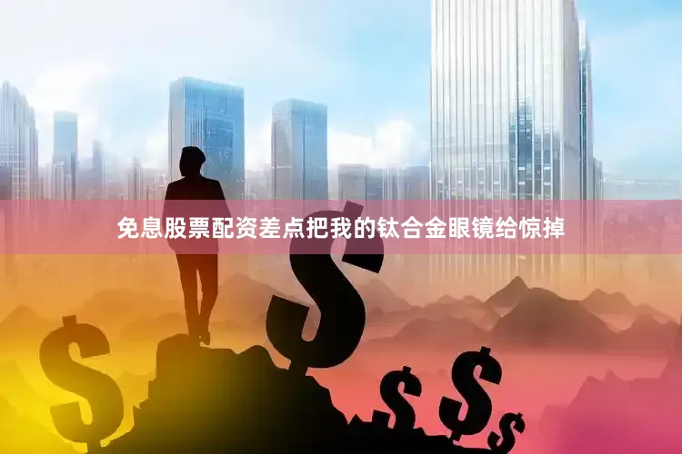 免息股票配资差点把我的钛合金眼镜给惊掉