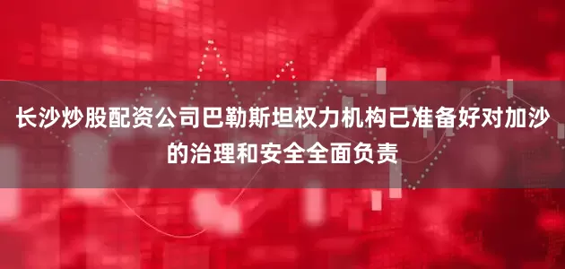 长沙炒股配资公司巴勒斯坦权力机构已准备好对加沙的治理和安全全面负责