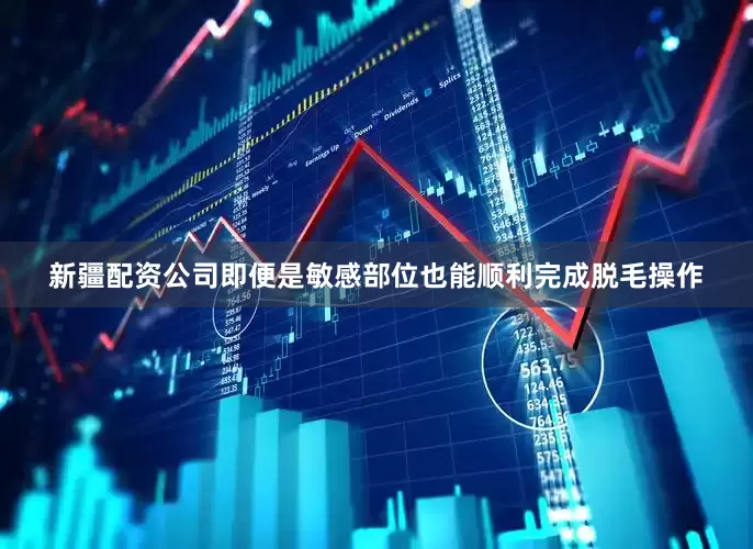 新疆配资公司即便是敏感部位也能顺利完成脱毛操作