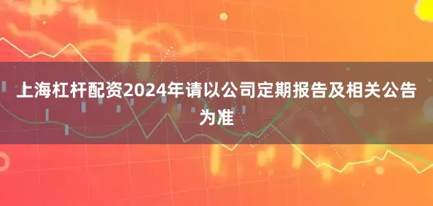 上海杠杆配资2024年请以公司定期报告及相关公告为准